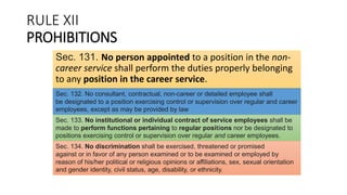 RULE XII
PROHIBITIONS
Sec. 131. No person appointed to a position in the non-
career service shall perform the duties properly belonging
to any position in the career service.
Sec. 132. No consultant, contractual, non-career or detailed employee shall
be designated to a position exercising control or supervision over regular and career
employees, except as may be provided by law
Sec. 133. No institutional or individual contract of service employees shall be
made to perform functions pertaining to regular positions nor be designated to
positions exercising control or supervision over regular and career employees.
Sec. 134. No discrimination shall be exercised, threatened or promised
against or in favor of any person examined or to be examined or employed by
reason of his/her political or religious opinions or affiliations, sex, sexual orientation
and gender identity, civil status, age, disability, or ethnicity.
 