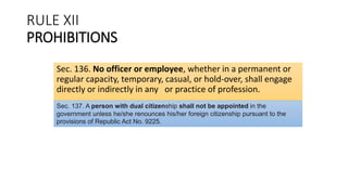 RULE XII
PROHIBITIONS
Sec. 136. No officer or employee, whether in a permanent or
regular capacity, temporary, casual, or hold-over, shall engage
directly or indirectly in any or practice of profession.
Sec. 137. A person with dual citizenship shall not be appointed in the
government unless he/she renounces his/her foreign citizenship pursuant to the
provisions of Republic Act No. 9225.
 