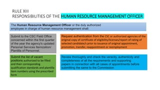 RULE XIII
RESPONSIBILITIES OF THE HUMAN RESOURCE MANAGEMENT OFFICER
Submit to the CSC Field Office
concerned within the first quarter
of the year the agency's updated
Personal Services Itemization/
Plantilla of Personnel.
The Human Resource Management Officer or the duly authorized
employee in charge of human resource management shall:
Submit the list of vacant
positions authorized to be filled
and their corresponding
qualification standards and plantilla
item numbers using the prescribed
form
Request authentication from the CSC or authorized agencies of the
original copy of certificate of eligibility/licenses/report of rating of
selected candidate/s prior to issuance of original appointment,
promotion, transfer, reappointment or reemployment
Review thoroughly and check the veracity, authenticity and
completeness of all the requirements and supporting
papers in connection with all cases of appointments before
submitting the same to the Commission
 