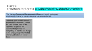 RULE XIII
RESPONSIBILITIES OF THE HUMAN RESOURCE MANAGEMENT OFFICER
The HRMO shall also ensure that e.
the Personal Data Sheet (CS Form
No. 212, Revised 2017) of the
appointee is updated and
accomplished properly and
completely. To monitor any change
in the employee's profile, the PDS
shall be updated on an annual
basis.
The Human Resource Management Officer or the duly authorized
employee in charge of human resource management shall:
 