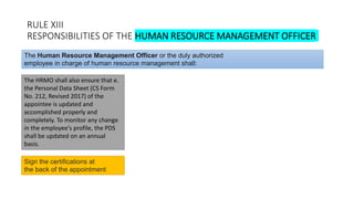 RULE XIII
RESPONSIBILITIES OF THE HUMAN RESOURCE MANAGEMENT OFFICER
The HRMO shall also ensure that e.
the Personal Data Sheet (CS Form
No. 212, Revised 2017) of the
appointee is updated and
accomplished properly and
completely. To monitor any change
in the employee's profile, the PDS
shall be updated on an annual
basis.
The Human Resource Management Officer or the duly authorized
employee in charge of human resource management shall:
Sign the certifications at
the back of the appointment
 
