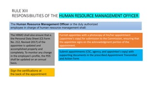 RULE XIII
RESPONSIBILITIES OF THE HUMAN RESOURCE MANAGEMENT OFFICER
The HRMO shall also ensure that e.
the Personal Data Sheet (CS Form
No. 212, Revised 2017) of the
appointee is updated and
accomplished properly and
completely. To monitor any change
in the employee's profile, the PDS
shall be updated on an annual
basis.
The Human Resource Management Officer or the duly authorized
employee in charge of human resource management shall:
Furnish appointee with a photocopy of his/her appointment
(appointee's copy) for submission to the Commission, ensuring that
the appointee signs on the acknowledgment portion of the
appointment.
Submit appointments (CSC, agency, and appointee's copy) with
supporting documents in the prescribed Appointment Transmittal
and Action Form
Sign the certifications at
the back of the appointment
 