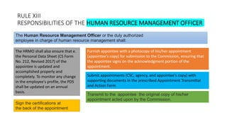RULE XIII
RESPONSIBILITIES OF THE HUMAN RESOURCE MANAGEMENT OFFICER
The HRMO shall also ensure that e.
the Personal Data Sheet (CS Form
No. 212, Revised 2017) of the
appointee is updated and
accomplished properly and
completely. To monitor any change
in the employee's profile, the PDS
shall be updated on an annual
basis.
The Human Resource Management Officer or the duly authorized
employee in charge of human resource management shall:
Furnish appointee with a photocopy of his/her appointment
(appointee's copy) for submission to the Commission, ensuring that
the appointee signs on the acknowledgment portion of the
appointment.
Submit appointments (CSC, agency, and appointee's copy) with
supporting documents in the prescribed Appointment Transmittal
and Action Form
Sign the certifications at
the back of the appointment
Transmit to the appointee the original copy of his/her
appointment acted upon by the Commission.
 