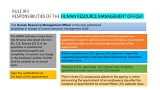 RULE XIII
RESPONSIBILITIES OF THE HUMAN RESOURCE MANAGEMENT OFFICER
The HRMO shall also ensure that e.
the Personal Data Sheet (CS Form
No. 212, Revised 2017) of the
appointee is updated and
accomplished properly and
completely. To monitor any change
in the employee's profile, the PDS
shall be updated on an annual
basis.
The Human Resource Management Officer or the duly authorized
employee in charge of human resource management shall:
Furnish appointee with a photocopy of his/her appointment
(appointee's copy) for submission to the Commission, ensuring that
the appointee signs on the acknowledgment portion of the
appointment.
Submit appointments (CSC, agency, and appointee's copy) with
supporting documents in the prescribed Appointment Transmittal
and Action Form
Sign the certifications at
the back of the appointment
Transmit to the appointee the original copy of his/her
appointment acted upon by the Commission.
Post in three (3) conspicuous places in the agency a notice
announcing the appointment of an employee a day after the
issuance of appointment for at least fifteen (15) calendar days.
 