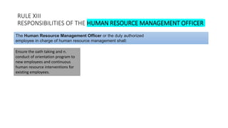 RULE XIII
RESPONSIBILITIES OF THE HUMAN RESOURCE MANAGEMENT OFFICER
Ensure the oath taking and n.
conduct of orientation program to
new employees and continuous
human resource interventions for
existing employees.
The Human Resource Management Officer or the duly authorized
employee in charge of human resource management shall:
 