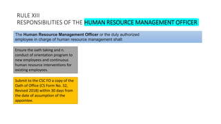 RULE XIII
RESPONSIBILITIES OF THE HUMAN RESOURCE MANAGEMENT OFFICER
Ensure the oath taking and n.
conduct of orientation program to
new employees and continuous
human resource interventions for
existing employees.
The Human Resource Management Officer or the duly authorized
employee in charge of human resource management shall:
Submit to the CSC FO a copy of the
Oath of Office (CS Form No. 32,
Revised 2018) within 30 days from
the date of assumption of the
appointee.
 