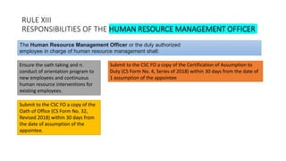 RULE XIII
RESPONSIBILITIES OF THE HUMAN RESOURCE MANAGEMENT OFFICER
Ensure the oath taking and n.
conduct of orientation program to
new employees and continuous
human resource interventions for
existing employees.
The Human Resource Management Officer or the duly authorized
employee in charge of human resource management shall:
Submit to the CSC FO a copy of the Certification of Assumption to
Duty (CS Form No. 4, Series of 2018) within 30 days from the date of
1 assumption of the appointee
Submit to the CSC FO a copy of the
Oath of Office (CS Form No. 32,
Revised 2018) within 30 days from
the date of assumption of the
appointee.
 