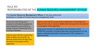 RULE XIII
RESPONSIBILITIES OF THE HUMAN RESOURCE MANAGEMENT OFFICER
Ensure the oath taking and n.
conduct of orientation program to
new employees and continuous
human resource interventions for
existing employees.
The Human Resource Management Officer or the duly authorized
employee in charge of human resource management shall:
Submit to the CSC FO a copy of the Certification of Assumption to
Duty (CS Form No. 4, Series of 2018) within 30 days from the date of
1 assumption of the appointee
Submit to the CSC FO a copy of the
Oath of Office (CS Form No. 32,
Revised 2018) within 30 days from
the date of assumption of the
appointee.
Ensure the conduct of orientation and workshop of the
HRMPSB members including alternate representatives on the
agency selection/promotion process and CSC policies on
appointments.
 