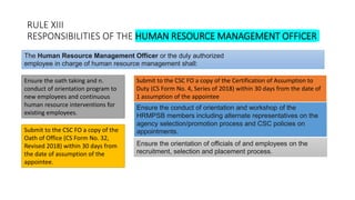 RULE XIII
RESPONSIBILITIES OF THE HUMAN RESOURCE MANAGEMENT OFFICER
Ensure the oath taking and n.
conduct of orientation program to
new employees and continuous
human resource interventions for
existing employees.
The Human Resource Management Officer or the duly authorized
employee in charge of human resource management shall:
Submit to the CSC FO a copy of the Certification of Assumption to
Duty (CS Form No. 4, Series of 2018) within 30 days from the date of
1 assumption of the appointee
Submit to the CSC FO a copy of the
Oath of Office (CS Form No. 32,
Revised 2018) within 30 days from
the date of assumption of the
appointee.
Ensure the conduct of orientation and workshop of the
HRMPSB members including alternate representatives on the
agency selection/promotion process and CSC policies on
appointments.
Ensure the orientation of officials of and employees on the
recruitment, selection and placement process.
 