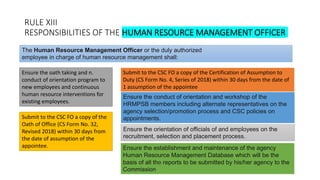 RULE XIII
RESPONSIBILITIES OF THE HUMAN RESOURCE MANAGEMENT OFFICER
Ensure the oath taking and n.
conduct of orientation program to
new employees and continuous
human resource interventions for
existing employees.
The Human Resource Management Officer or the duly authorized
employee in charge of human resource management shall:
Submit to the CSC FO a copy of the Certification of Assumption to
Duty (CS Form No. 4, Series of 2018) within 30 days from the date of
1 assumption of the appointee
Submit to the CSC FO a copy of the
Oath of Office (CS Form No. 32,
Revised 2018) within 30 days from
the date of assumption of the
appointee.
Ensure the conduct of orientation and workshop of the
HRMPSB members including alternate representatives on the
agency selection/promotion process and CSC policies on
appointments.
Ensure the orientation of officials of and employees on the
recruitment, selection and placement process.
Ensure the establishment and maintenance of the agency
Human Resource Management Database which will be the
basis of all the reports to be submitted by his/her agency to the
Commission
 