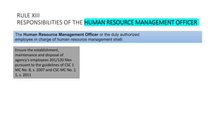 RULE XIII
RESPONSIBILITIES OF THE HUMAN RESOURCE MANAGEMENT OFFICER
Ensure the establishment,
maintenance and disposal of
agency's employees 201/120 files
pursuant to the guidelines of CSC 1
MC No. 8, s. 2007 and CSC MC No. 1
1, s. 2011
The Human Resource Management Officer or the duly authorized
employee in charge of human resource management shall:
 