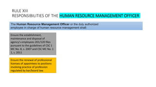 RULE XIII
RESPONSIBILITIES OF THE HUMAN RESOURCE MANAGEMENT OFFICER
Ensure the establishment,
maintenance and disposal of
agency's employees 201/120 files
pursuant to the guidelines of CSC 1
MC No. 8, s. 2007 and CSC MC No. 1
1, s. 2011
The Human Resource Management Officer or the duly authorized
employee in charge of human resource management shall:
Ensure the renewal of professional
licenses of appointees to positions
involving practice of profession
regulated by bar/board law.
 
