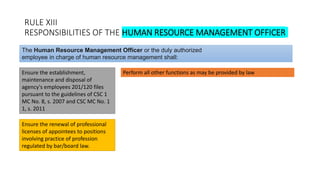 RULE XIII
RESPONSIBILITIES OF THE HUMAN RESOURCE MANAGEMENT OFFICER
Ensure the establishment,
maintenance and disposal of
agency's employees 201/120 files
pursuant to the guidelines of CSC 1
MC No. 8, s. 2007 and CSC MC No. 1
1, s. 2011
The Human Resource Management Officer or the duly authorized
employee in charge of human resource management shall:
Perform all other functions as may be provided by law
Ensure the renewal of professional
licenses of appointees to positions
involving practice of profession
regulated by bar/board law.
 