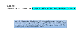 RULE XIII
RESPONSIBILITIES OF THE HUMAN RESOURCE MANAGEMENT OFFICER
Sec. 140. Failure of the HRMO or the duly authorized employee in charge of
human resource management to perform any of the above responsibilities shall
be a ground for administrative disciplinary action for neglect of duty which the
head of agency or the Commission can initiate.
 