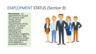 EMPLOYMENT STATUS (Section 9)
Permanent - an
appointment issued
to a person who
meets all the
qualification
requirements of the
position to which
he/she is being
appointed to,
including the
appropriate eligibility,
in accordance with
the provisions of law,
rules and standards
promulgated in
pursuance thereof.
 