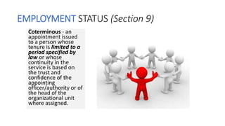 EMPLOYMENT STATUS (Section 9)
Coterminous - an
appointment issued
to a person whose
tenure is limited to a
period specified by
law or whose
continuity in the
service is based on
the trust and
confidence of the
appointing
officer/authority or of
the head of the
organizational unit
where assigned.
 