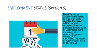 EMPLOYMENT STATUS (Section 9)
Fixed Term - an
appointment issued
to a person with a
specified term of
office, subject to
reappointment as
provided by law, such
as Chairperson and
members of
commissions and
boards, SUC
President, and Head
of Agency appointed
by the Board.
 