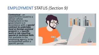 EMPLOYMENT STATUS (Section 9)
Contractual - an
appointment issued to a
person whose
employment in the
government is in
accordance with a special
contract to undertake
local or foreign-assisted
projects or a specific
work or job requiring
special or technical skills
not available in the
employing agency, to be
accomplished within a
specific period.
 