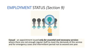 EMPLOYMENT STATUS (Section 9)
Casual - an appointment issued only for essential and necessary services
where there are not enough regular staff to meet the demands of the service
and for emergency cases and intermittent period not to exceed one year.
 