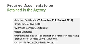 Required Documents to be
Retained in the Agency
• Medical Certificate (CS Form No. 211, Revised 2018)
• Certificate of Live Birth
• Marriage Contract/Certificate
• (NBI) Clearance
• Performance Rating (For promotion or transfer: last rating
period only); at least Very Satisfactory,
• Scholastic Record/Academic Record
 