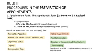 RULE Ill
PROCEDURES IN THE PREPARATION OF
APPOINTMENTS
1. Appointment Form. The appointment form (CS Form No. 33, Revised
2018)
• (3) original copies
• CS Form No. 33-A Revised 2018 (regulated agencies)
• CS Form No. 33-B, Revised 2018 (accredited/deregulated agencies)
Name of the Appointee.
Items in the appointment form shall be properly filled
Position Title, Salary/Job/Pay Grade and Step.
Employment Status.
Agency.
Compensation Rate.
Nature of Appointment.
Plantilla Information.
Signature of the Appointing Officer/Authority.
Date of Signing.
Certification as to the Completeness and Authenticity of
Requirements.
 