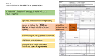 RULE Ill
PROCEDURES IN THE PREPARATION OF APPOINTMENTS
updated and accomplished properly
2. Personal Data Sheet (PDS) (CS Form No. 212,
Revised 2017)
sworn to before the HRMO or
his/her authorized official in the
agency
any officer
authorized to
administer
a
notary
public.
handwriting or via typewriter/computer
signature on every page
passport-size ID picture taken
within the last six (6) months
 