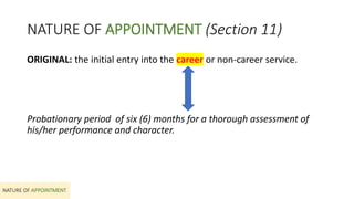 NATURE OF APPOINTMENT (Section 11)
NATURE OF APPOINTMENT
ORIGINAL: the initial entry into the career or non-career service.
Probationary period of six (6) months for a thorough assessment of
his/her performance and character.
 