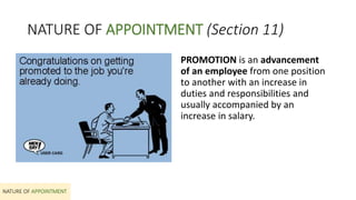 NATURE OF APPOINTMENT (Section 11)
PROMOTION is an advancement
of an employee from one position
to another with an increase in
duties and responsibilities and
usually accompanied by an
increase in salary.
NATURE OF APPOINTMENT
 