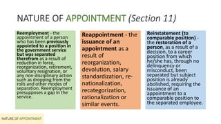 NATURE OF APPOINTMENT (Section 11)
Reemployment - the
appointment of a person
who has been previously
appointed to a position in
the government service
but was separated
therefrom as a result of
reduction in force,
reorganization, retirement,
voluntary resignation, or
any non-disciplinary action
such as dropping from the
rolls and other modes of
separation. Reemployment
presupposes a gap in the
service.
NATURE OF APPOINTMENT
Reappointment - the
issuance of an
appointment as a
result of
reorganization,
devolution, salary
standardization, re-
nationalization,
recategorization,
rationalization or
similar events.
Reinstatement (to
comparable position) -
the restoration of a
person, as a result of a
decision, to a career
position from which
he/she has, through no
delinquency or
misconduct, been
separated but subject
position is already
abolished, requiring the
issuance of an
appointment to a
comparable position to
the separated employee.
 
