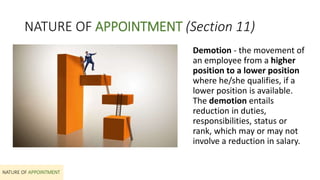 NATURE OF APPOINTMENT (Section 11)
Demotion - the movement of
an employee from a higher
position to a lower position
where he/she qualifies, if a
lower position is available.
The demotion entails
reduction in duties,
responsibilities, status or
rank, which may or may not
involve a reduction in salary.
NATURE OF APPOINTMENT
 