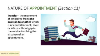 NATURE OF APPOINTMENT (Section 11)
Transfer - the movement
of employee from one
position to another which
is of equivalent rank, level
or salary without gap in
the service involving the
issuance of an
appointment.
NATURE OF APPOINTMENT
 