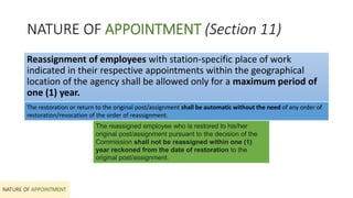 NATURE OF APPOINTMENT (Section 11)
NATURE OF APPOINTMENT
Reassignment of employees with station-specific place of work
indicated in their respective appointments within the geographical
location of the agency shall be allowed only for a maximum period of
one (1) year.
The restoration or return to the original post/assignment shall be automatic without the need of any order of
restoration/revocation of the order of reassignment.
The reassigned employee who is restored to his/her
original post/assignment pursuant to the decision of the
Commission shall not be reassigned within one (1)
year reckoned from the date of restoration to the
original post/assignment.
 