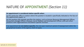 NATURE OF APPOINTMENT (Section 11)
NATURE OF APPOINTMENT
An appointment is considered station-specific when:
(a) the particular office or station where the position is located is specifically indicated or the face of
the appointment paper; or
(b) the position title already specifies the station, such as Human Resource Management Officer,
Accountant, Budget Officer, Assessor, Social Welfare and Development Officer, and such other
positions with organizational unit/station-specific function.
If an appointment is not station-specific, the one-year maximum period of reassignment within the
geographical location of the agency shall not apply.
 