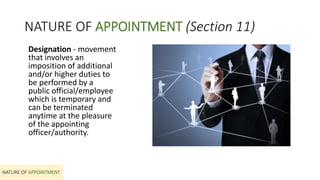 NATURE OF APPOINTMENT (Section 11)
Designation - movement
that involves an
imposition of additional
and/or higher duties to
be performed by a
public official/employee
which is temporary and
can be terminated
anytime at the pleasure
of the appointing
officer/authority.
NATURE OF APPOINTMENT
 
