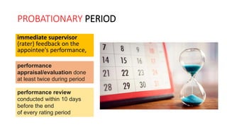 PROBATIONARY PERIOD
immediate supervisor
(rater) feedback on the
appointee's performance,
performance
appraisal/evaluation done
at least twice during period
performance review
conducted within 10 days
before the end
of every rating period
 
