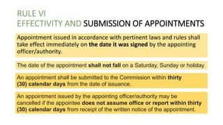 RULE VI
EFFECTIVITY AND SUBMISSION OF APPOINTMENTS
Appointment issued in accordance with pertinent laws and rules shall
take effect immediately on the date it was signed by the appointing
officer/authority.
The date of the appointment shall not fall on a Saturday, Sunday or holiday
An appointment shall be submitted to the Commission within thirty
(30) calendar days from the date of issuance.
An appointment issued by the appointing officer/authority may be
cancelled if the appointee does not assume office or report within thirty
(30) calendar days from receipt of the written notice of the appointment.
 