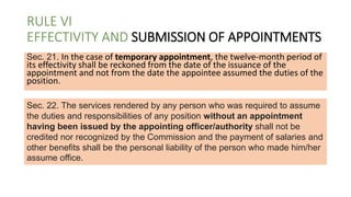 RULE VI
EFFECTIVITY AND SUBMISSION OF APPOINTMENTS
Sec. 21. In the case of temporary appointment, the twelve-month period of
its effectivity shall be reckoned from the date of the issuance of the
appointment and not from the date the appointee assumed the duties of the
position.
Sec. 22. The services rendered by any person who was required to assume
the duties and responsibilities of any position without an appointment
having been issued by the appointing officer/authority shall not be
credited nor recognized by the Commission and the payment of salaries and
other benefits shall be the personal liability of the person who made him/her
assume office.
 