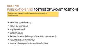 RULE VII
PUBLICATION AND POSTING OF VACANT POSITIONS
• Primarily confidential;
• Policy-determining;
• Highly technical;
• Coterminous;
• Reappointment ( change of status to permanent);
• Reappointment (renewal);
• in case of reorganization/rationalization;
Positions are exempt from the publication and posting
requirements:
 