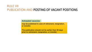 RULE VII
PUBLICATION AND POSTING OF VACANT POSITIONS
may be published in case of retirement, resignation,
or transfer.
The publication should not be earlier than 30 days
prior to retirement, resignation, or transfer.
Anticipated vacancies
 