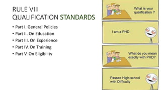 RULE VIII
QUALIFICATION STANDARDS
• Part I. General Policies
• Part II. On Education
• Part III. On Experience
• Part IV. On Training
• Part V. On Eligibility
 