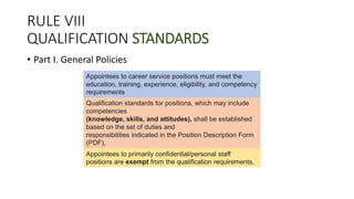 RULE VIII
QUALIFICATION STANDARDS
• Part I. General Policies
Appointees to career service positions must meet the
education, training, experience, eligibility, and competency
requirements
Qualification standards for positions, which may include
competencies
(knowledge, skills, and attitudes), shall be established
based on the set of duties and
responsibilities indicated in the Position Description Form
(PDF),
Appointees to primarily confidential/personal staff
positions are exempt from the qualification requirements,
 