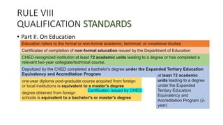RULE VIII
QUALIFICATION STANDARDS
• Part II. On Education
Education refers to the formal or non-formal academic, technical, or vocational studies
Certificates of completion of non-formal education issued by the Department of Education
CHED-recognized institution at least 72 academic units leading to a degree or has completed a
relevant two-year collegiate/technical course.
Deputized by the CHED completed a bachelor's degree under the Expanded Tertiary Education
Equivalency and Accreditation Program at least 72 academic
units leading to a degree
under the Expanded
Tertiary Education
Equivalency and
Accreditation Program (2-
year)
one-year diploma post-graduate course acquired from foreign
or local institutions is equivalent to a master's degree
degree obtained from foreign
schools is equivalent to a bachelor's or master's degree
Certification issued by CHED
 