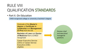 RULE VIII
QUALIFICATION STANDARDS
• Part II. On Education
CHED-recognized college or university a bachelor's degree
Graduate of the Master's
degree or Certificate in
Leadership and Management
(C-Pro) from the CSC Division chief
and executive/
managerial
positions
Bachelor of Laws and Doctor
of Medicine from a CHED-
recognized
Career Executive Service
(CES) or Career Service
Executive (CSE)
eligibles
 