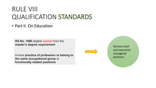 RULE VIII
QUALIFICATION STANDARDS
• Part II. On Education
Division chief
and executive/
managerial
positions
RA No. 1080 eligible exempt from the
master's degree requirement
involve practice of profession or belong to
the same occupational group or
functionally related positions
 