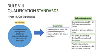 RULE VIII
QUALIFICATION STANDARDS
• Part III. On Experience
Previous jobs in either the
government or private
sector, whether full-time or
part-time
Experience
Human Resource
Management
Officer or
authorized officials
of the previous
employer
Job Order /Contract of
Service/Memorandum of
Agreement
Volunteer work, on full time
basis,
certification
First level positions
experience requirement for
second level positions
Designation covered by an
Office or Memorandum
Order
Relevant experience
 
