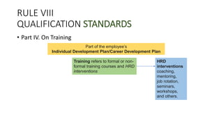 RULE VIII
QUALIFICATION STANDARDS
• Part IV. On Training
Training refers to formal or non-
formal training courses and HRD
interventions
Part of the employee’s
Individual Development Plan/Career Development Plan
HRD
interventions
coaching,
mentoring,
job rotation,
seminars,
workshops,
and others.
 