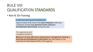 RULE VIII
QUALIFICATION STANDARDS
• Part IV. On Training
Continuous learning and development
Agency heads shall ensure that each employee shall have
undergone at least one planned human resource
development intervention during the year.
For supervisory and
managerial positions
Minimum of forty (40) hours supervisory/ management training or
learning and development intervention per year based on the
Learning and Development Plan of the agency.
 