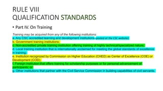 RULE VIII
QUALIFICATION STANDARDS
• Part IV. On Training
Training may be acquired from any of the following institutions:
a. Any CSC accredited learning and development institutions; (posted at the CSC website)
b. Government training institutions;
c. Non-accredited private training institution offering training of highly technical/specialized nature;
d. Local training institution that is internationally acclaimed for meeting the global standards of excellence
in training;
e. Institution recognized by Commission on Higher Education (CHED) as Center of Excellence (COE) or
Development (COD);
f. Foreign institution that offers training for scholarship purposes or for personal advancement of
participants; or
g. Other institutions that partner with the Civil Service Commission in building capabilities of civil servants.
 
