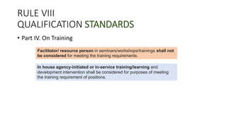 RULE VIII
QUALIFICATION STANDARDS
• Part IV. On Training
Facilitator/ resource person in seminars/workshops/trainings shall not
be considered for meeting the training requirements.
In house agency-initiated or in-service training/learning and
development intervention shall be considered for purposes of meeting
the training requirement of positions.
 