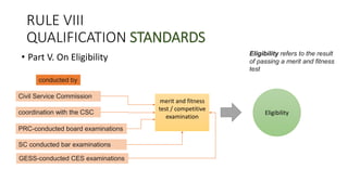 RULE VIII
QUALIFICATION STANDARDS
• Part V. On Eligibility
merit and fitness
test / competitive
examination
Eligibility
Civil Service Commission
coordination with the CSC
PRC-conducted board examinations
SC conducted bar examinations
GESS-conducted CES examinations
conducted by
Eligibility refers to the result
of passing a merit and fitness
test
 